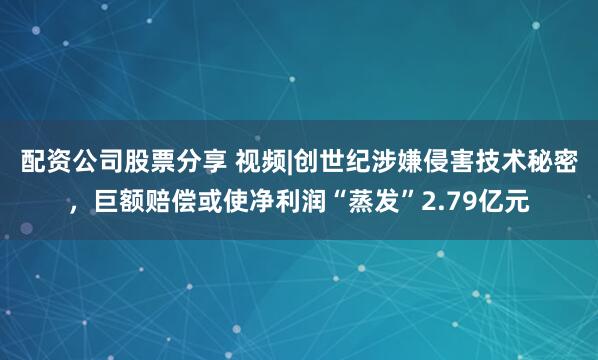配资公司股票分享 视频|创世纪涉嫌侵害技术秘密，巨额赔偿或使净利润“蒸发”2.79亿元