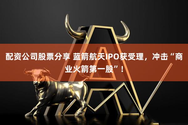 配资公司股票分享 蓝箭航天IPO获受理，冲击“商业火箭第一股”！