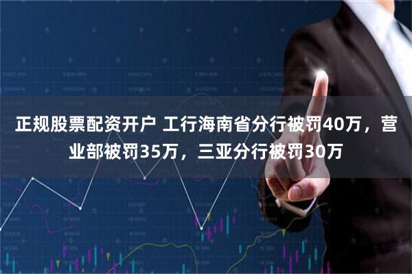 正规股票配资开户 工行海南省分行被罚40万，营业部被罚35万，三亚分行被罚30万