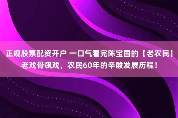 正规股票配资开户 一口气看完陈宝国的【老农民】老戏骨飙戏，农民60年的辛酸发展历程！