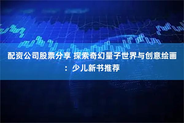 配资公司股票分享 探索奇幻量子世界与创意绘画：少儿新书推荐