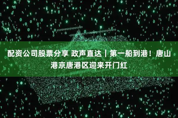 配资公司股票分享 政声直达｜第一船到港！唐山港京唐港区迎来开门红