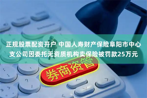 正规股票配资开户 中国人寿财产保险阜阳市中心支公司因委托无资质机构卖保险被罚款25万元