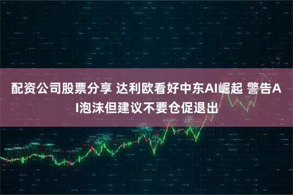 配资公司股票分享 达利欧看好中东AI崛起 警告AI泡沫但建议不要仓促退出