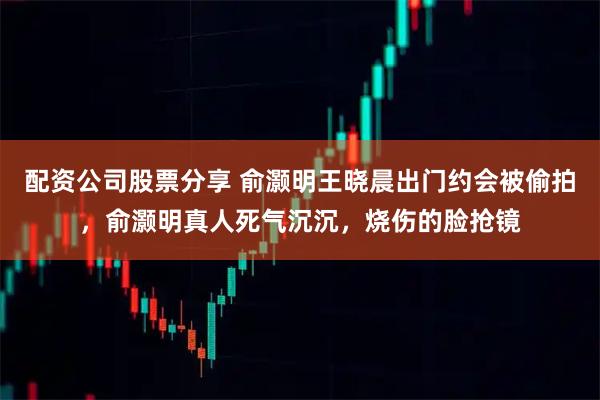 配资公司股票分享 俞灏明王晓晨出门约会被偷拍，俞灏明真人死气沉沉，烧伤的脸抢镜
