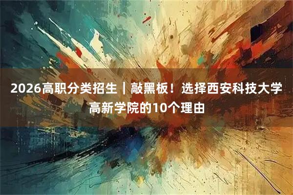 2026高职分类招生|敲黑板!选择西安科技大学高新学院的10个理由