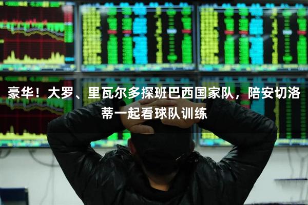 豪华！大罗、里瓦尔多探班巴西国家队，陪安切洛蒂一起看球队训练