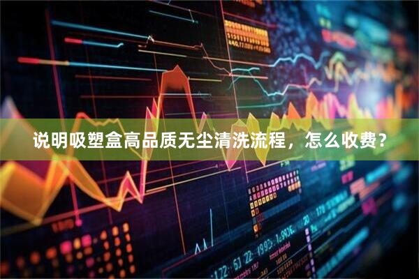 说明吸塑盒高品质无尘清洗流程，怎么收费？