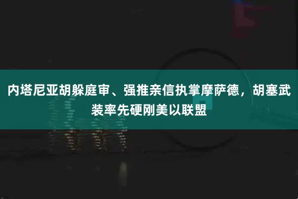 内塔尼亚胡躲庭审、强推亲信执掌摩萨德，胡塞武装率先硬刚美以联盟