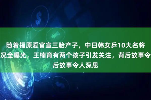 随着福原爱官宣三胎产子，中日韩女乒10大名将子女情况全曝光，王楠育有两个孩子引发关注，背后故事令人深思