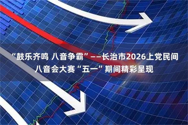 “鼓乐齐鸣 八音争霸”——长治市2026上党民间八音会大赛“五一”期间精彩呈现