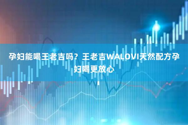 孕妇能喝王老吉吗？王老吉WALOVI天然配方孕妇喝更放心