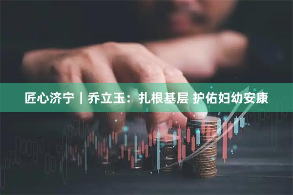 匠心济宁｜乔立玉：扎根基层 护佑妇幼安康