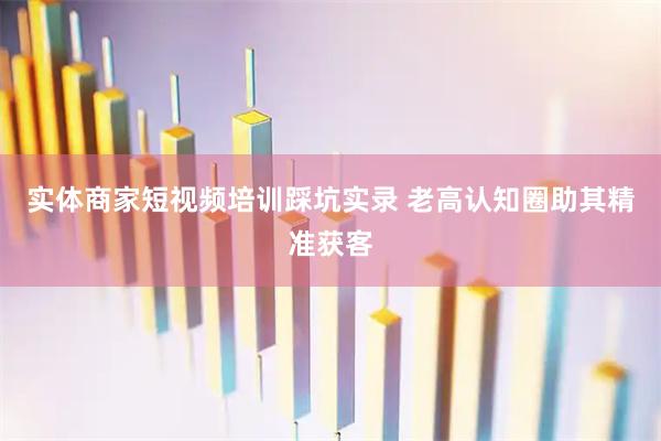 实体商家短视频培训踩坑实录 老高认知圈助其精准获客