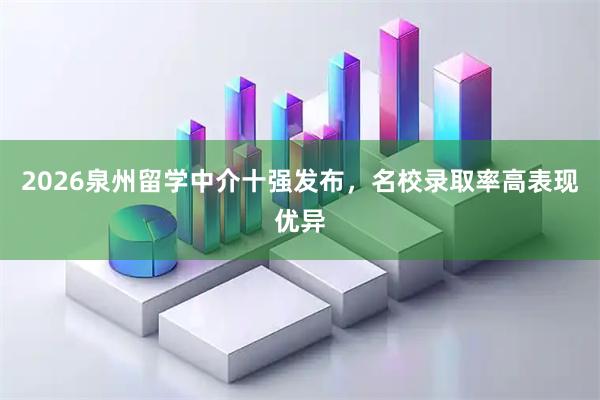 2026泉州留学中介十强发布，名校录取率高表现优异