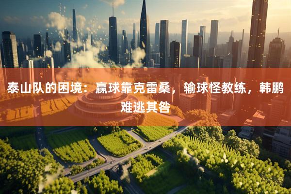 泰山队的困境：赢球靠克雷桑，输球怪教练，韩鹏难逃其咎