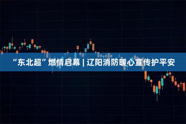 “东北超”燃情启幕 | 辽阳消防暖心宣传护平安