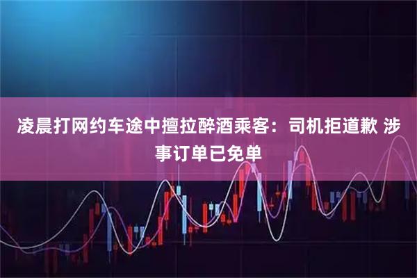 凌晨打网约车途中擅拉醉酒乘客：司机拒道歉 涉事订单已免单