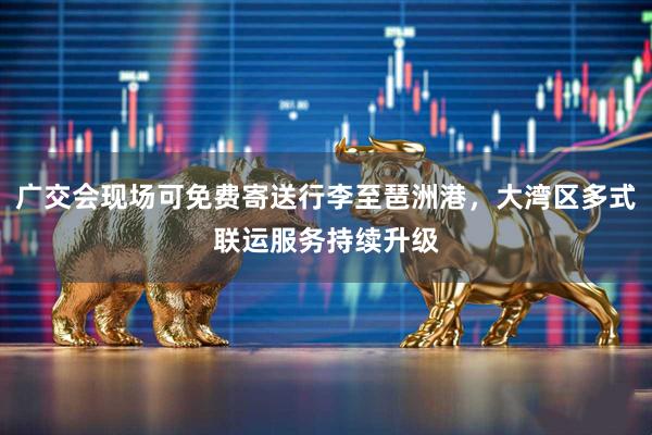 广交会现场可免费寄送行李至琶洲港，大湾区多式联运服务持续升级