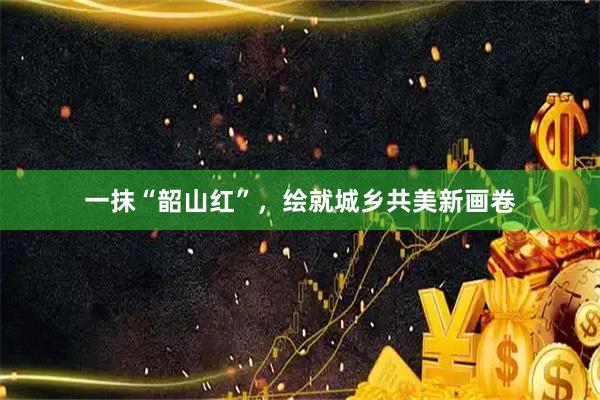 一抹“韶山红”,绘就城乡共美新画卷