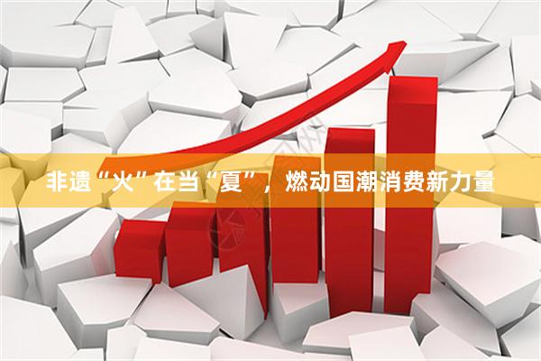 非遗“火”在当“夏”,燃动国潮消费新力量