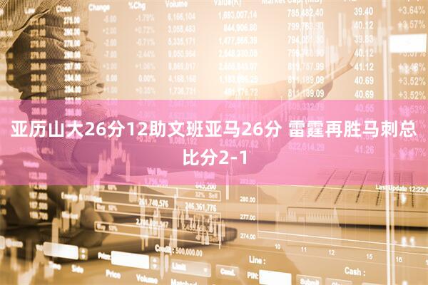 亚历山大26分12助文班亚马26分 雷霆再胜马刺总比分2-1