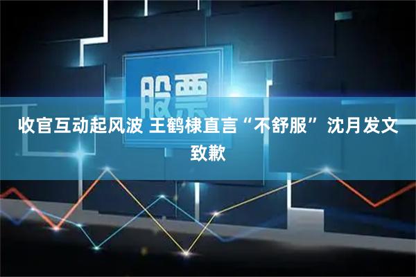 收官互动起风波 王鹤棣直言“不舒服” 沈月发文致歉