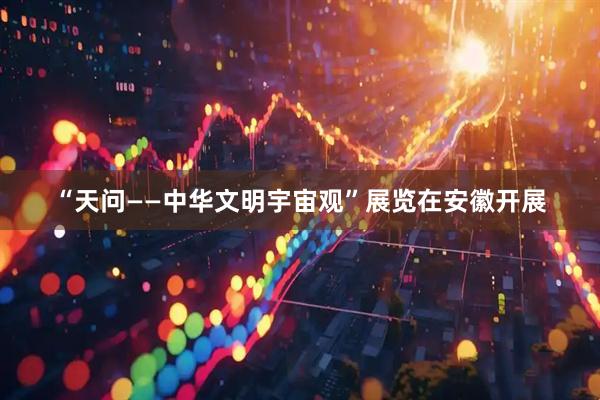 “天问——中华文明宇宙观”展览在安徽开展