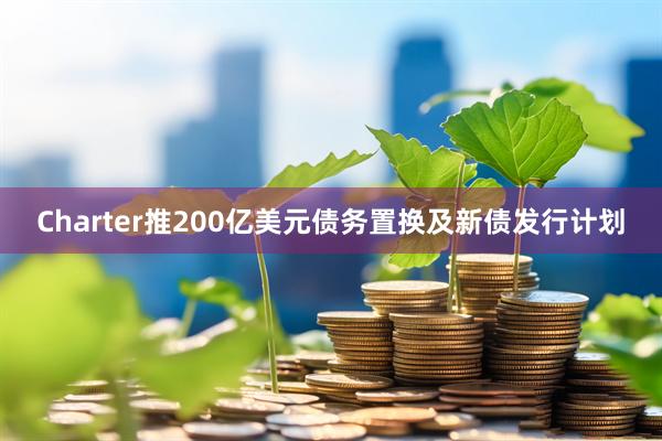 Charter推200亿美元债务置换及新债发行计划