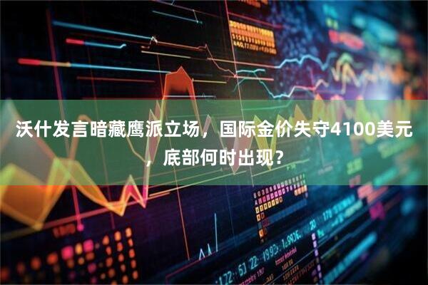 沃什发言暗藏鹰派立场，国际金价失守4100美元，底部何时出现？