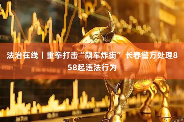 法治在线丨重拳打击“飙车炸街” 长春警方处理858起违法行为